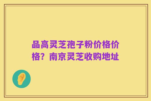 品高灵芝孢子粉价格价格?南京灵芝收购地址