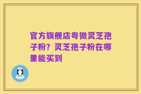 官方旗舰店粤微灵芝孢子粉？灵芝孢子粉在哪里能买到
