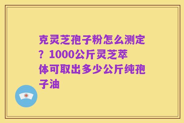 克灵芝孢子粉怎么测定?1000公斤灵芝萃体可取出多少公斤纯孢子油