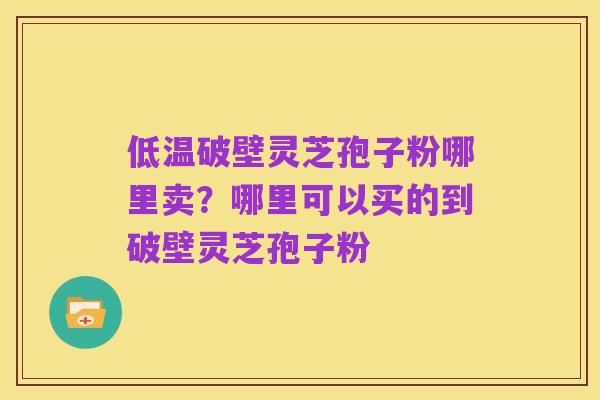 低温破壁灵芝孢子粉哪里卖?哪里可以买的到破壁灵芝孢子粉