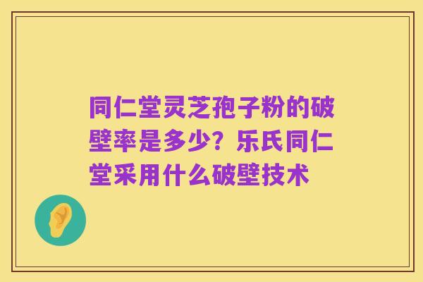 同仁堂灵芝孢子粉的破壁率是多少?乐氏同仁堂采用什么破壁技术