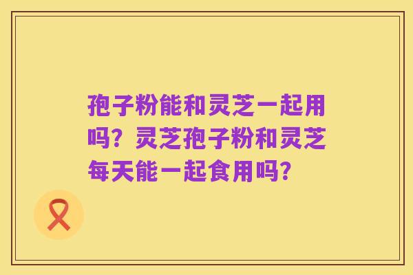 孢子粉能和灵芝一起用吗？灵芝孢子粉和灵芝每天能一起食用吗？