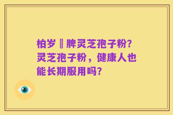 柏岁紅脾灵芝孢子粉?灵芝孢子粉,健康人也能长期服用吗?