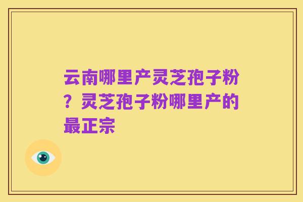 云南哪里产灵芝孢子粉?灵芝孢子粉哪里产的最正宗
