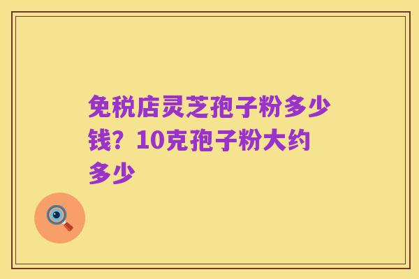 免税店灵芝孢子粉多少钱?10克孢子粉大约多少