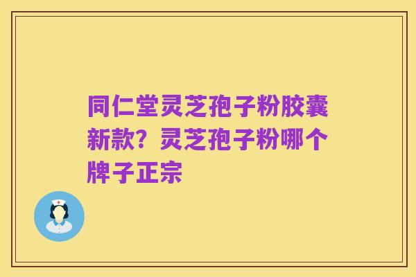 同仁堂灵芝孢子粉胶囊新款?灵芝孢子粉哪个牌子正宗