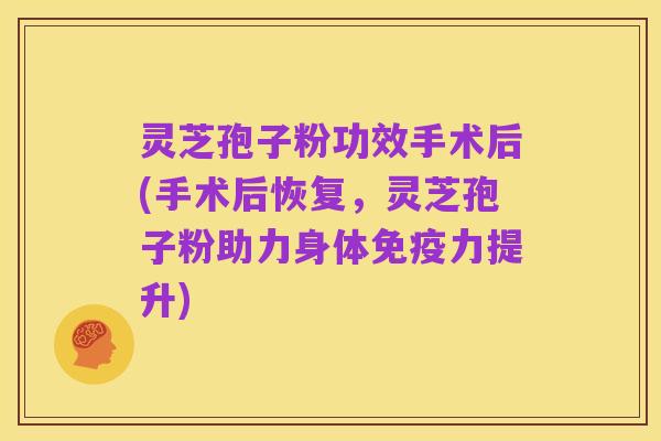 灵芝孢子粉功效手术后(手术后恢复,灵芝孢子粉助力身体免疫力提升)