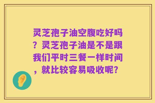 灵芝孢子油空腹吃好吗?灵芝孢子油是不是跟我们平时三餐一样时间,就比较容易吸收呢?
