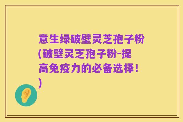 意生绿破壁灵芝孢子粉(破壁灵芝孢子粉-提高免疫力的必备选择!)