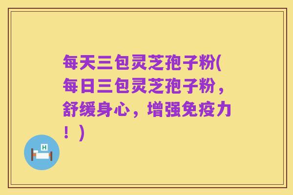 每天三包灵芝孢子粉(每日三包灵芝孢子粉,舒缓身心,增强免疫力!)