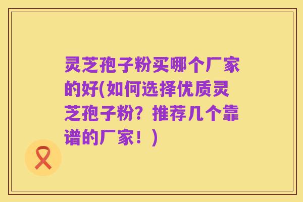 灵芝孢子粉买哪个厂家的好(如何选择优质灵芝孢子粉？推荐几个靠谱的厂家！)