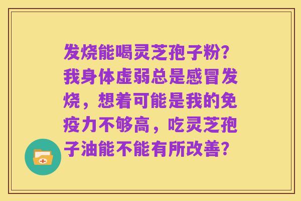 发烧能喝灵芝孢子粉？我身体虚弱总是感冒发烧，想着可能是我的免疫力不够高，吃灵芝孢子油能不能有所改善？