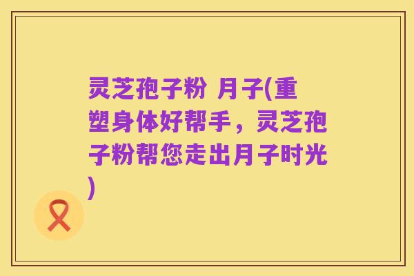 灵芝孢子粉 月子(重塑身体好帮手,灵芝孢子粉帮您走出月子时光)