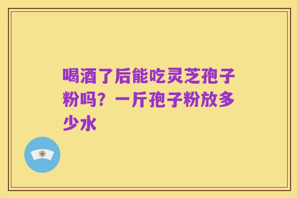 喝酒了后能吃灵芝孢子粉吗?一斤孢子粉放多少水