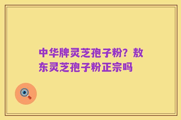 中华牌灵芝孢子粉?敖东灵芝孢子粉正宗吗