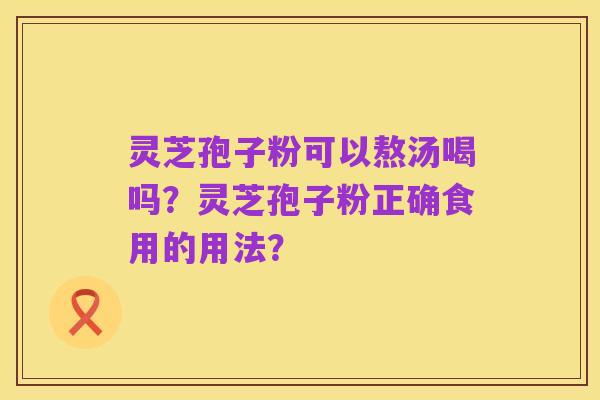 灵芝孢子粉可以熬汤喝吗?灵芝孢子粉正确食用的用法?