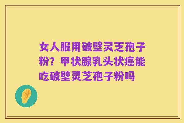 女人服用破壁灵芝孢子粉?甲状腺乳头状癌能吃破壁灵芝孢子粉吗
