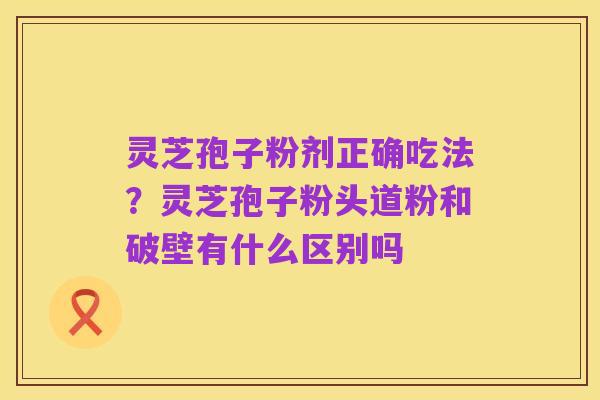 灵芝孢子粉剂正确吃法?灵芝孢子粉头道粉和破壁有什么区别吗