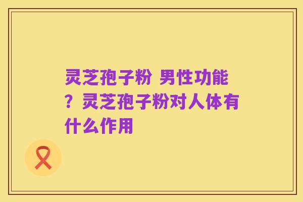 灵芝孢子粉 男性功能？灵芝孢子粉对人体有什么作用