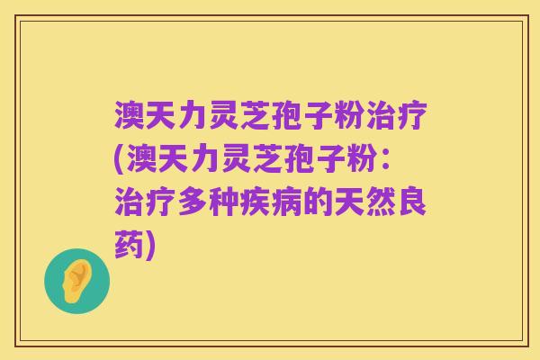 澳天力灵芝孢子粉治疗(澳天力灵芝孢子粉:治疗多种疾病的天然良药)
