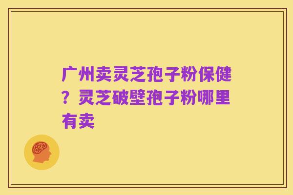 广州卖灵芝孢子粉保健?灵芝破壁孢子粉哪里有卖