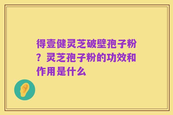 得壹健灵芝破壁孢子粉？灵芝孢子粉的功效和作用是什么