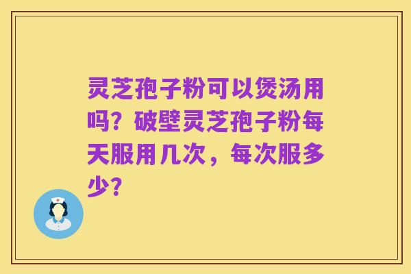 灵芝孢子粉可以煲汤用吗?破壁灵芝孢子粉每天服用几次,每次服多少?