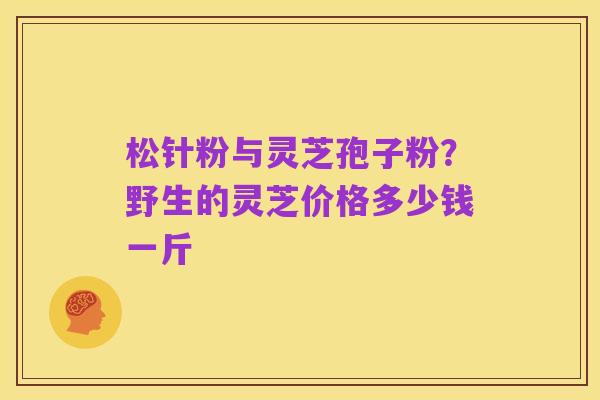 松针粉与灵芝孢子粉?野生的灵芝价格多少钱一斤