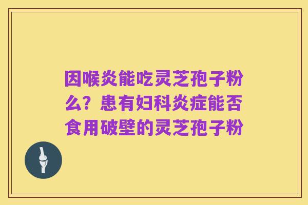 因喉炎能吃灵芝孢子粉么?患有妇科炎症能否食用破壁的灵芝孢子粉