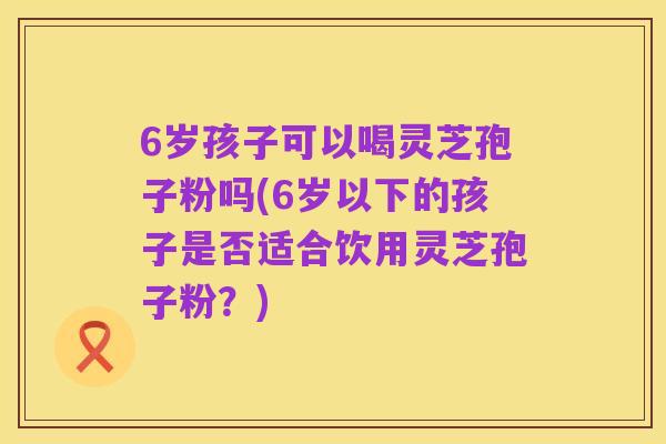 6岁孩子可以喝灵芝孢子粉吗(6岁以下的孩子是否适合饮用灵芝孢子粉?)