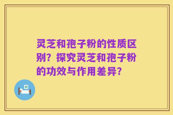 灵芝和孢子粉的性质区别?探究灵芝和孢子粉的功效与作用差异?