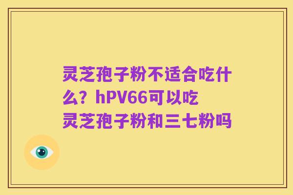 灵芝孢子粉不适合吃什么？hPV66可以吃灵芝孢子粉和三七粉吗