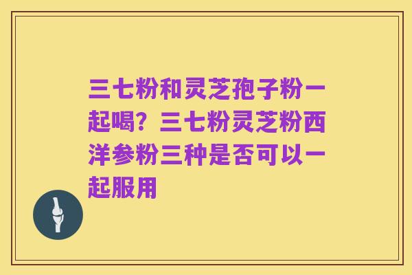 三七粉和灵芝孢子粉一起喝?三七粉灵芝粉西洋参粉三种是否可以一起服用