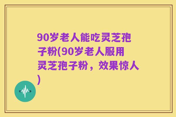 90岁老人能吃灵芝孢子粉(90岁老人服用灵芝孢子粉，效果惊人)