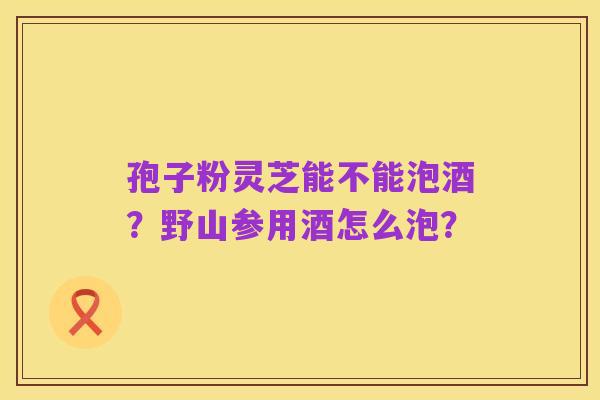 孢子粉灵芝能不能泡酒？野山参用酒怎么泡？