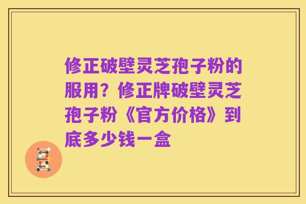 修正破壁灵芝孢子粉的服用?修正牌破壁灵芝孢子粉《官方价格》到底多少钱一盒