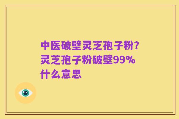 中医破壁灵芝孢子粉?灵芝孢子粉破壁99%什么意思