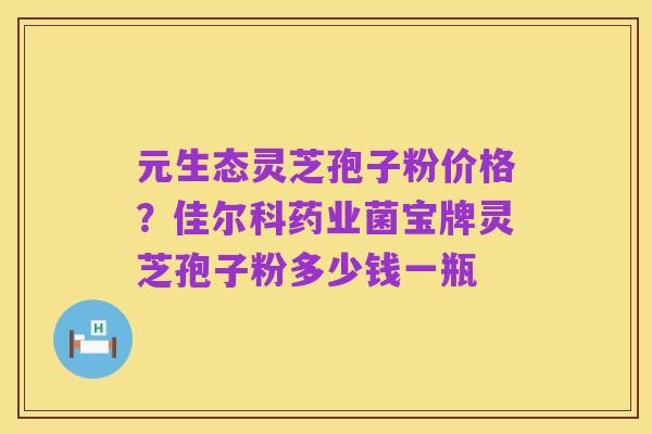 元生态灵芝孢子粉价格?佳尔科药业菌宝牌灵芝孢子粉多少钱一瓶