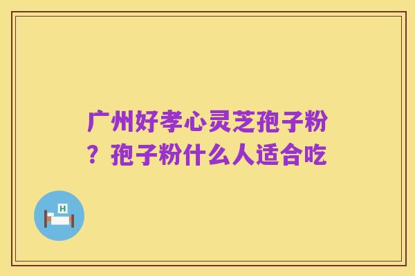 广州好孝心灵芝孢子粉?孢子粉什么人适合吃