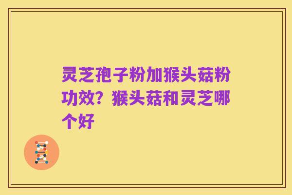 灵芝孢子粉加猴头菇粉功效?猴头菇和灵芝哪个好