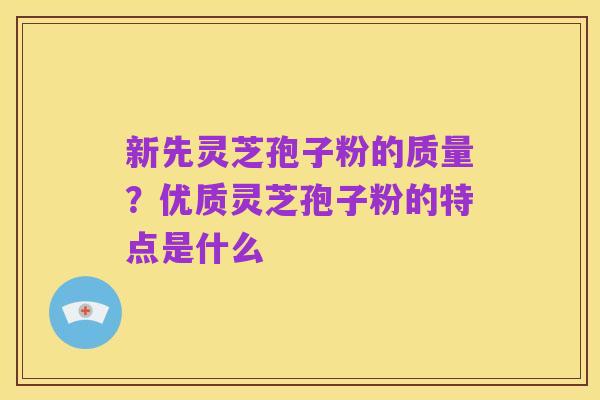 新先灵芝孢子粉的质量?优质灵芝孢子粉的特点是什么