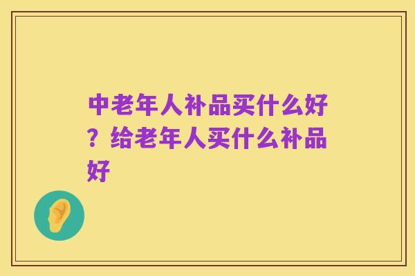 中老年人补品买什么好？给老年人买什么补品好