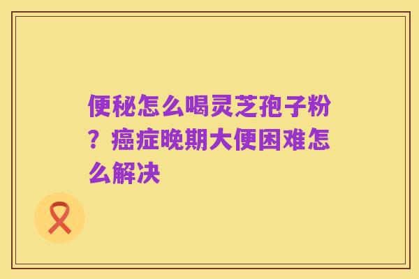 便秘怎么喝灵芝孢子粉?癌症晚期大便困难怎么解决