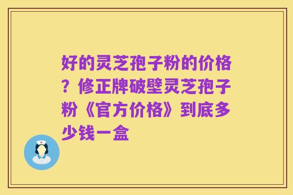 好的灵芝孢子粉的价格?修正牌破壁灵芝孢子粉《官方价格》到底多少钱一盒