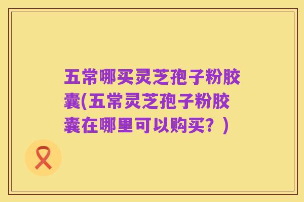 五常哪买灵芝孢子粉胶囊(五常灵芝孢子粉胶囊在哪里可以购买?)