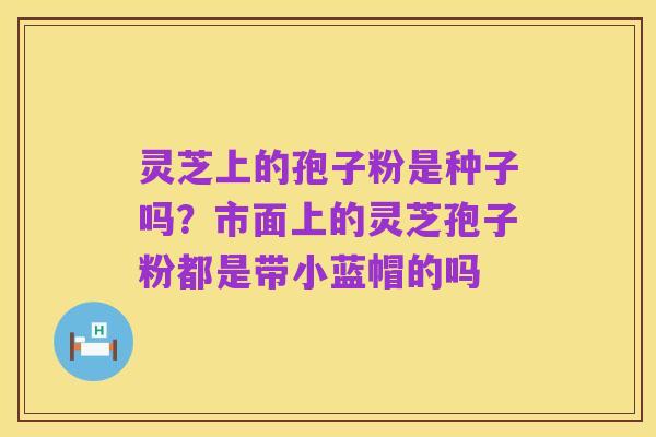 灵芝上的孢子粉是种子吗?市面上的灵芝孢子粉都是带小蓝帽的吗