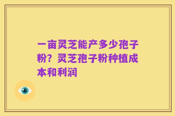 一亩灵芝能产多少孢子粉?灵芝孢子粉种植成本和利润
