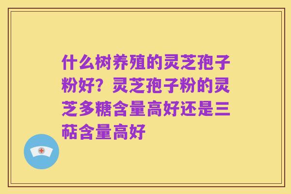 什么树养殖的灵芝孢子粉好?灵芝孢子粉的灵芝多糖含量高好还是三萜含量高好