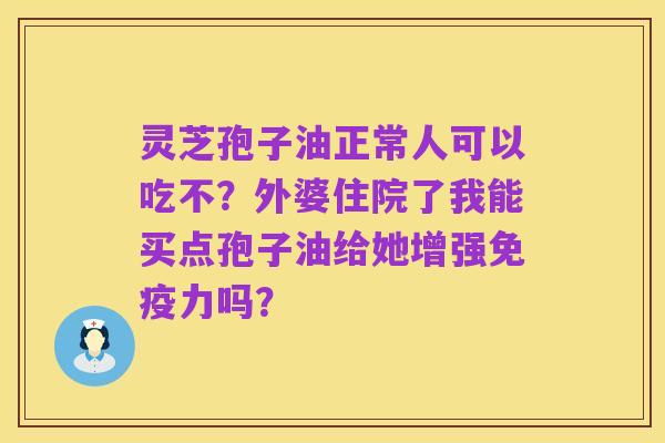灵芝孢子油正常人可以吃不?外婆住院了我能买点孢子油给她增强免疫力吗?