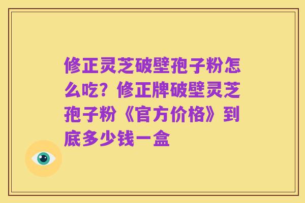 修正灵芝破壁孢子粉怎么吃?修正牌破壁灵芝孢子粉《官方价格》到底多少钱一盒